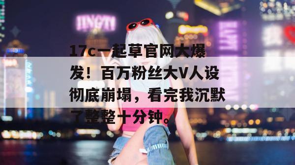 17c一起草官网大爆发!百万粉丝大V人设彻底崩塌,看完我沉默了整整十分钟。 17c一起草官网大爆发!百万粉丝大V人设彻底崩塌,看完我沉默了整整十分钟。