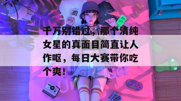 千万别错过，那个清纯女星的真面目简直让人作呕，每日大赛带你吃个爽！