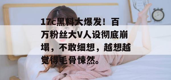 17c黑料大爆发！百万粉丝大V人设彻底崩塌，不敢细想，越想越觉得毛骨悚然。