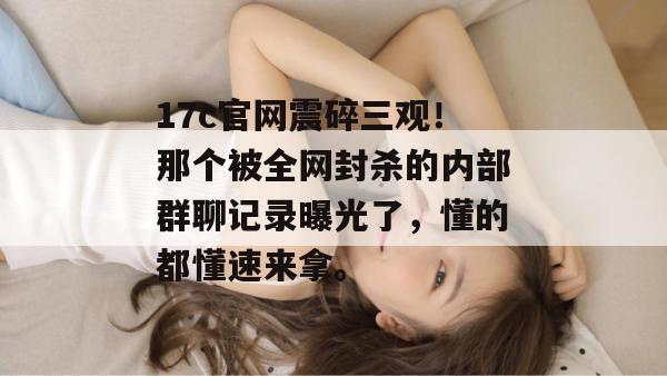 17c官网震碎三观！那个被全网封杀的内部群聊记录曝光了，懂的都懂速来拿。