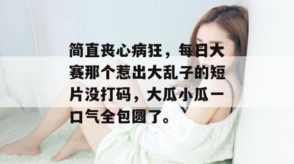 简直丧心病狂，每日大赛那个惹出大乱子的短片没打码，大瓜小瓜一口气全包圆了。