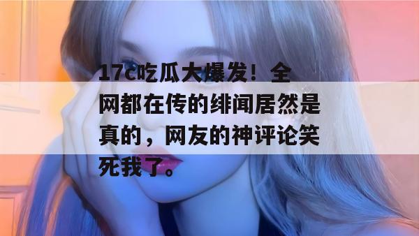 17c吃瓜大爆发！全网都在传的绯闻居然是真的，网友的神评论笑死我了。