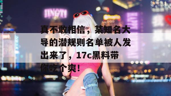 真不敢相信，某知名大导的潜规则名单被人发出来了，17c黑料带你吃个爽！