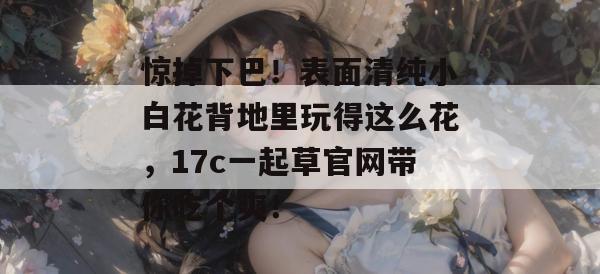 惊掉下巴！表面清纯小白花背地里玩得这么花，17c一起草官网带你吃个爽！
