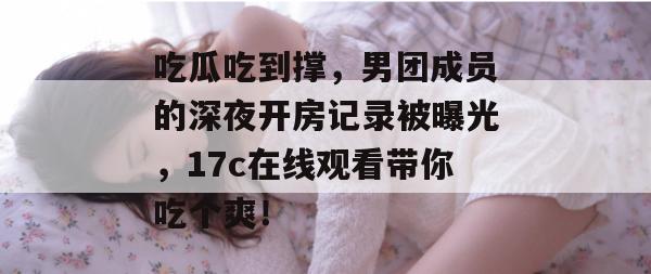 吃瓜吃到撑，男团成员的深夜开房记录被曝光，17c在线观看带你吃个爽！