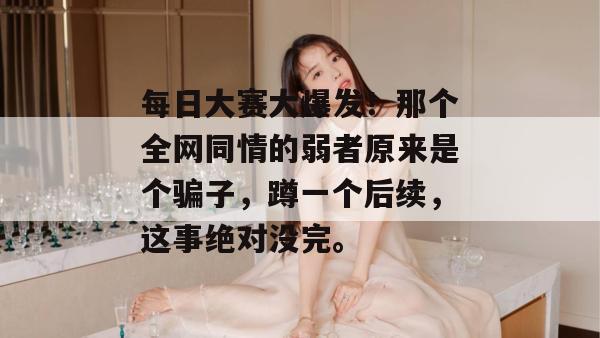 每日大赛大爆发！那个全网同情的弱者原来是个骗子，蹲一个后续，这事绝对没完。