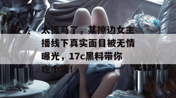 太抓马了,某擦边女主播线下真实面目被无情曝光,17c黑料带你吃个爽! 太抓马了,某擦边女主播线下真实面目被无情曝光,17c黑料带你吃个爽!