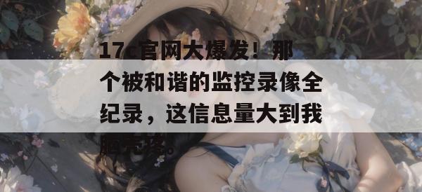 17c官网大爆发！那个被和谐的监控录像全纪录，这信息量大到我脑壳疼。