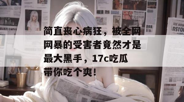 简直丧心病狂，被全网网暴的受害者竟然才是最大黑手，17c吃瓜带你吃个爽！