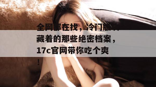 全网都在找，冷门版块藏着的那些绝密档案，17c官网带你吃个爽！