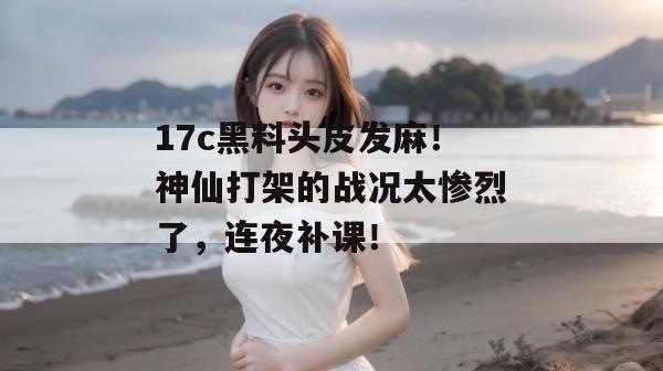 17c黑料头皮发麻！神仙打架的战况太惨烈了，连夜补课！