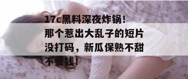 17c黑料深夜炸锅！那个惹出大乱子的短片没打码，新瓜保熟不甜不要钱！