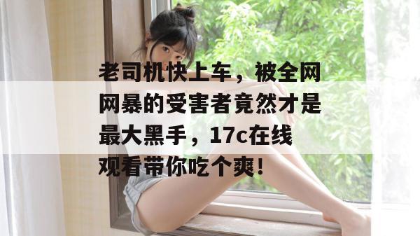 老司机快上车，被全网网暴的受害者竟然才是最大黑手，17c在线观看带你吃个爽！