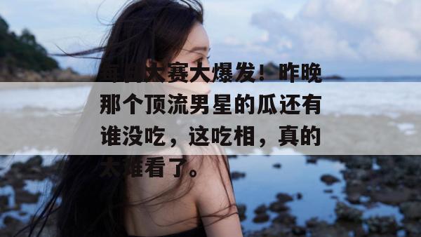 每日大赛大爆发！昨晚那个顶流男星的瓜还有谁没吃，这吃相，真的太难看了。
