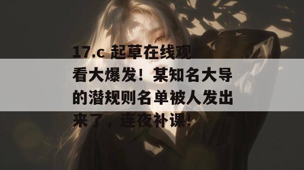 17.c 起草在线观看大爆发！某知名大导的潜规则名单被人发出来了，连夜补课！