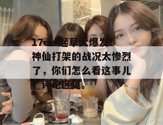 17c一起草大爆发!神仙打架的战况太惨烈了,你们怎么看这事儿?评论区见。 17c一起草大爆发!神仙打架的战况太惨烈了,你们怎么看这事儿?评论区见。