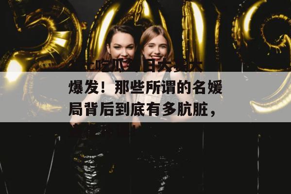 17c吃瓜每日大赛大爆发！那些所谓的名媛局背后到底有多肮脏，连夜补课！