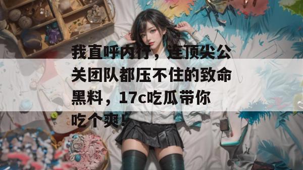 我直呼内行，连顶尖公关团队都压不住的致命黑料，17c吃瓜带你吃个爽！