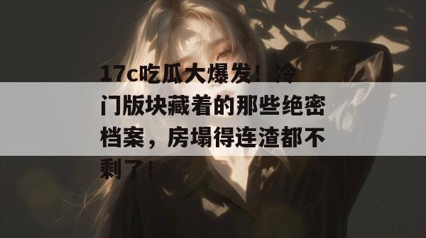 17c吃瓜大爆发！冷门版块藏着的那些绝密档案，房塌得连渣都不剩了！