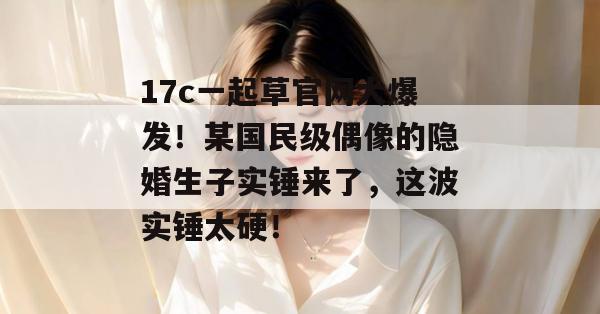 17c一起草官网大爆发！某国民级偶像的隐婚生子实锤来了，这波实锤太硬！