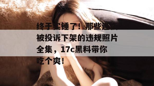 终于实锤了！那些连夜被投诉下架的违规照片全集，17c黑料带你吃个爽！
