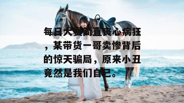 每日大赛简直丧心病狂，某带货一哥卖惨背后的惊天骗局，原来小丑竟然是我们自己。