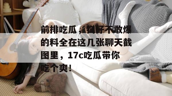 前排吃瓜,狗仔不敢爆的料全在这几张聊天截图里,17c吃瓜带你吃个爽! 前排吃瓜,狗仔不敢爆的料全在这几张聊天截图里,17c吃瓜带你吃个爽!