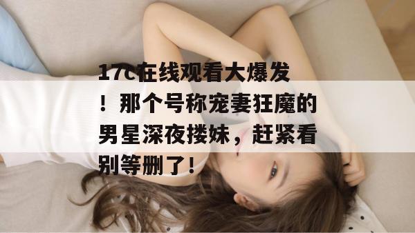 17c在线观看大爆发!那个号称宠妻狂魔的男星深夜搂妹,赶紧看别等删了! 17c在线观看大爆发!那个号称宠妻狂魔的男星深夜搂妹,赶紧看别等删了!