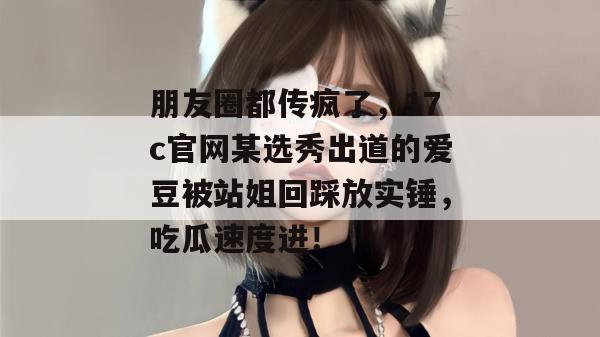 朋友圈都传疯了，17c官网某选秀出道的爱豆被站姐回踩放实锤，吃瓜速度进！