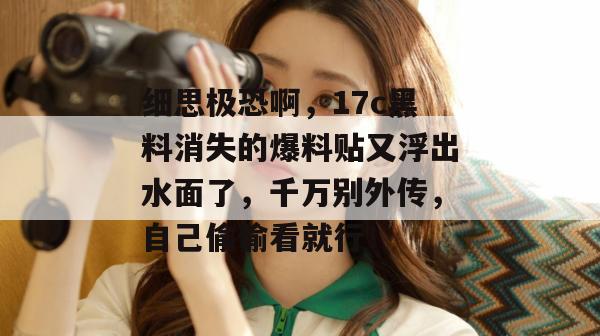 细思极恐啊，17c黑料消失的爆料贴又浮出水面了，千万别外传，自己偷偷看就行！